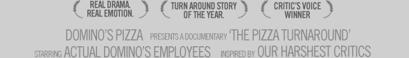 Domino’s presents a documentary “The Pizza Turnaround”, starring actual Domino’s employees, inspired by our harshest critics. [Real Drama Real Emotion] [Turnaround Story of the Year] [Critic’s Voice Winner]